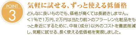 POINT3
µ¤·Ú¤Ë»î¤»¤ë¡¢¤º¤Ã¤È»È¤¨¤ëÄã²Á³Ê
¤É¤ó¤Ê¤ËÎɤ¤¤â¤Î¤Ç¤â¡¢²Á³Ê¤¬¹â¤¯¤Æ¤ÏĹ³¤¤·¤Þ¤»¤ó¡£
¡ã£±¡ó¤Ç£±Ëü±ß¡¢£²Ëü±ß¤ÏÅö¤¿¤êÁ°¡ä¤Î¥Õ¥é¡¼¥ì¥ó²½¾ÑÉʤò¤â¤Ã¤È¿È¶á¤Ë¤¹¤ë¤¿¤á¤Ë¡¢ÃæÌ£¡ÊÀ®Ê¬¡Ë°Ê³°¤Î¥³¥¹¥È¤òŰÄìºï¸º¤·¡¢µ¤·Ú¤Ë»î¤»¤ë¡¢Ä¹¤¯»È¤¨¤ëÄã²Á³Ê¤ò¼Â¸½¤·¤Þ¤·¤¿¡£